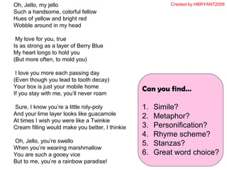 Oh, Jello, my jello
Such a handsome, colorful fellow
Hues of yellow and bright red
Wobble around in my head
My love for you, true
Is as strong as a layer of Berry Blue
My heart longs to hold you
(But more often, to mold you)
I love you more each passing day
(Even though you lead to tooth decay)
Your box is just your mobile home
If you stay with me, you’ll never roam
Sure, I know you’re a little roly-poly
And your lime layer looks like guacamole
At times I wish you were like a Twinkie
Cream filling would make you better, I thinkie
Oh, Jello, you’re swello
When you’re wearing marshmallow
You are such a gooey vice
But to me, you’re a rainbow paradise!
Can you find…
1. Simile?
2. Metaphor?
3. Personification?
4. Rhyme scheme?
5. Stanzas?
6. Great word choice?
Created by HBRYANT2008
 