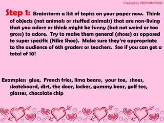 Step 1: Brainstorm a list of topics on your paper now. Think
of objects (not animals or stuffed animals) that are non-living
that you adore or think might be funny (but not weird or too
gross) to adore. Try to make them general (shoes) as opposed
to super specific (Nike Shoe). Make sure they’re appropriate
to the audience of 6th graders or teachers. See if you can get a
total of 10!
Examples: glue, French fries, lima beans, your toe, shoes,
skateboard, dirt, the door, locker, gummy bear, golf tee,
glasses, chocolate chip
Created by HBRYANT2008
 