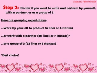 Step 2: Decide if you want to write and perform by yourself,
with a partner, or as a group of 3.
Here are grouping expectations:
…Work by yourself to produce 16 lines or 4 stanzas
…or work with a partner (28 lines or 7 stanzas)*
…or a group of 3 (32 lines or 8 stanzas)
*Best choice!
Created by HBRYANT2008
 