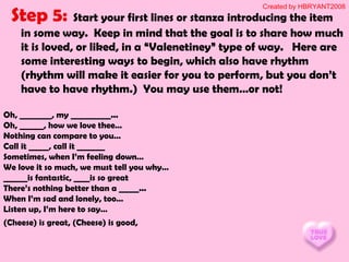 Step 5: Start your first lines or stanza introducing the item
in some way. Keep in mind that the goal is to share how much
it is loved, or liked, in a “Valenetiney” type of way. Here are
some interesting ways to begin, which also have rhythm
(rhythm will make it easier for you to perform, but you don’t
have to have rhythm.) You may use them…or not!
Oh, ________, my __________...
Oh, ______, how we love thee…
Nothing can compare to you…
Call it _____, call it _______
Sometimes, when I’m feeling down…
We love it so much, we must tell you why…
______is fantastic, ____is so great
There’s nothing better than a _____...
When I’m sad and lonely, too…
Listen up, I’m here to say…
(Cheese) is great, (Cheese) is good,
Created by HBRYANT2008
 