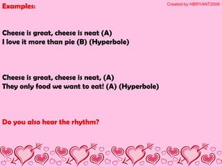Examples:
Cheese is great, cheese is neat (A)
I love it more than pie (B) (Hyperbole)
Cheese is great, cheese is neat, (A)
They only food we want to eat! (A) (Hyperbole)
Do you also hear the rhythm?
Created by HBRYANT2008
 