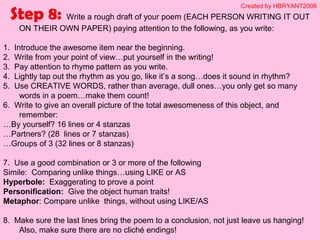 Step 8: Write a rough draft of your poem (EACH PERSON WRITING IT OUT
ON THEIR OWN PAPER) paying attention to the following, as you write:
1. Introduce the awesome item near the beginning.
2. Write from your point of view…put yourself in the writing!
3. Pay attention to rhyme pattern as you write.
4. Lightly tap out the rhythm as you go, like it’s a song…does it sound in rhythm?
5. Use CREATIVE WORDS, rather than average, dull ones…you only get so many
words in a poem…make them count!
6. Write to give an overall picture of the total awesomeness of this object, and
remember:
…By yourself? 16 lines or 4 stanzas
…Partners? (28 lines or 7 stanzas)
…Groups of 3 (32 lines or 8 stanzas)
7. Use a good combination or 3 or more of the following
Simile: Comparing unlike things…using LIKE or AS
Hyperbole: Exaggerating to prove a point
Personification: Give the object human traits!
Metaphor: Compare unlike things, without using LIKE/AS
8. Make sure the last lines bring the poem to a conclusion, not just leave us hanging!
Also, make sure there are no cliché endings!
Created by HBRYANT2008
 