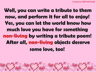 Well, you can write a tribute to them
now, and perform it for all to enjoy!
Yes, you can let the world know how
much love you have for something
non-living by writing a tribute poem!
After all, non-living objects deserve
some love, too!
Created by HBRYANT2008
 