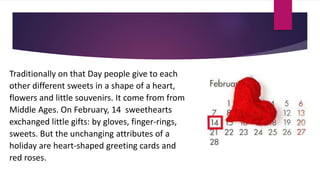 Traditionally on that Day people give to each
other different sweets in a shape of a heart,
flowers and little souvenirs. It come from from
Middle Ages. On February, 14 sweethearts
exchanged little gifts: by gloves, finger-rings,
sweets. But the unchanging attributes of a
holiday are heart-shaped greeting cards and
red roses.
 