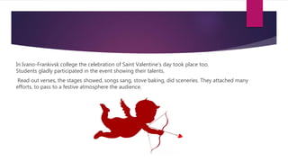 In Ivano-Frankivsk college the celebration of Saint Valentine’s day took place too.
Students gladly participated in the event showing their talents.
Read out verses, the stages showed, songs sang, stove baking, did sceneries. They attached many
efforts, to pass to a festive atmosphere the audience.
 