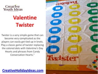 Valentine
            Twister
Twister is a very simple game that can
   become very complicated as the
players can easily get tied up in knots.
Play a classic game of twister replacing
 the colored dots with Valentine's Day
    Hearts and phrases from Candy
         Conversation Hearts."




 CreativeHolidayIdeas.com
 