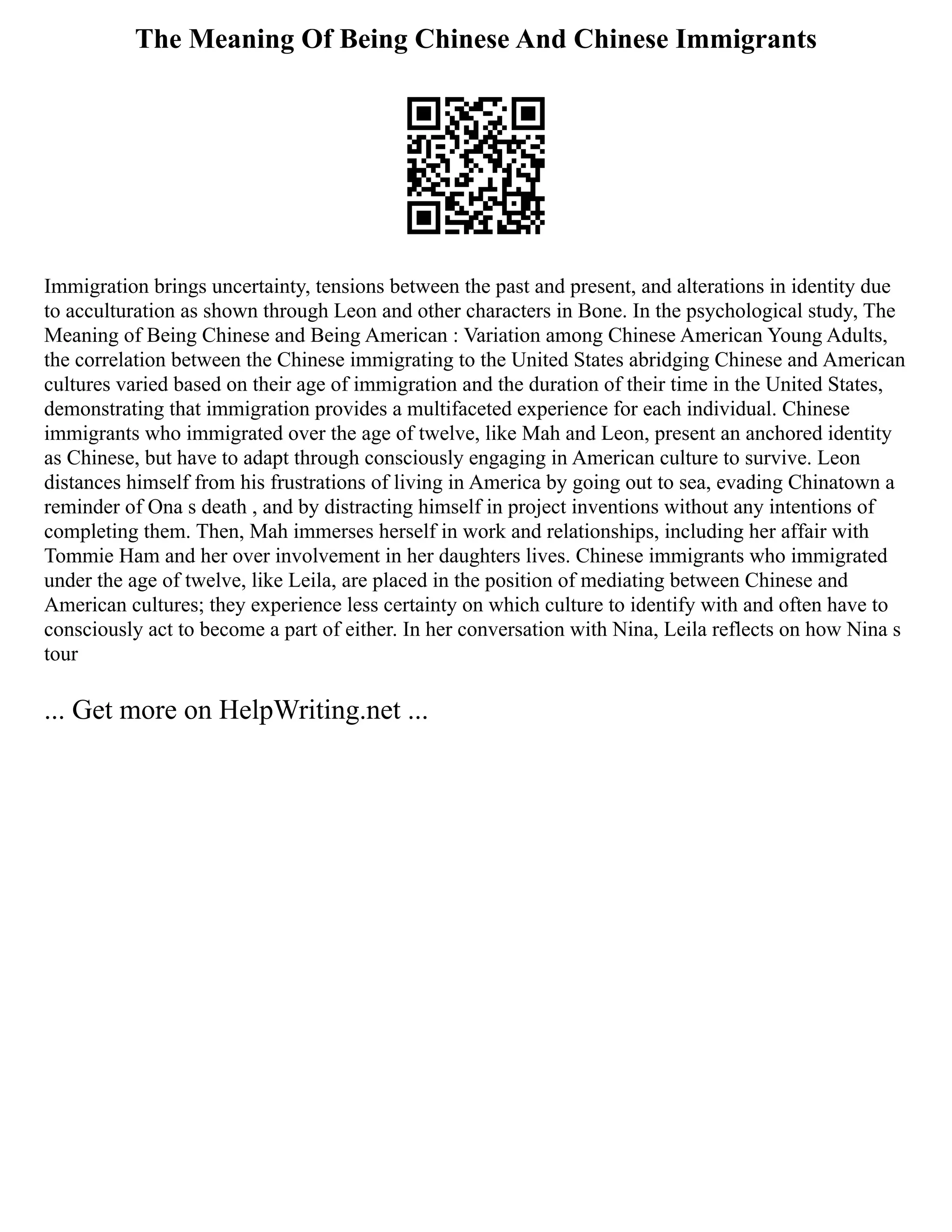 The Meaning Of Being Chinese And Chinese Immigrants
Immigration brings uncertainty, tensions between the past and present, and alterations in identity due
to acculturation as shown through Leon and other characters in Bone. In the psychological study, The
Meaning of Being Chinese and Being American : Variation among Chinese American Young Adults,
the correlation between the Chinese immigrating to the United States abridging Chinese and American
cultures varied based on their age of immigration and the duration of their time in the United States,
demonstrating that immigration provides a multifaceted experience for each individual. Chinese
immigrants who immigrated over the age of twelve, like Mah and Leon, present an anchored identity
as Chinese, but have to adapt through consciously engaging in American culture to survive. Leon
distances himself from his frustrations of living in America by going out to sea, evading Chinatown a
reminder of Ona s death , and by distracting himself in project inventions without any intentions of
completing them. Then, Mah immerses herself in work and relationships, including her affair with
Tommie Ham and her over involvement in her daughters lives. Chinese immigrants who immigrated
under the age of twelve, like Leila, are placed in the position of mediating between Chinese and
American cultures; they experience less certainty on which culture to identify with and often have to
consciously act to become a part of either. In her conversation with Nina, Leila reflects on how Nina s
tour
... Get more on HelpWriting.net ...
 