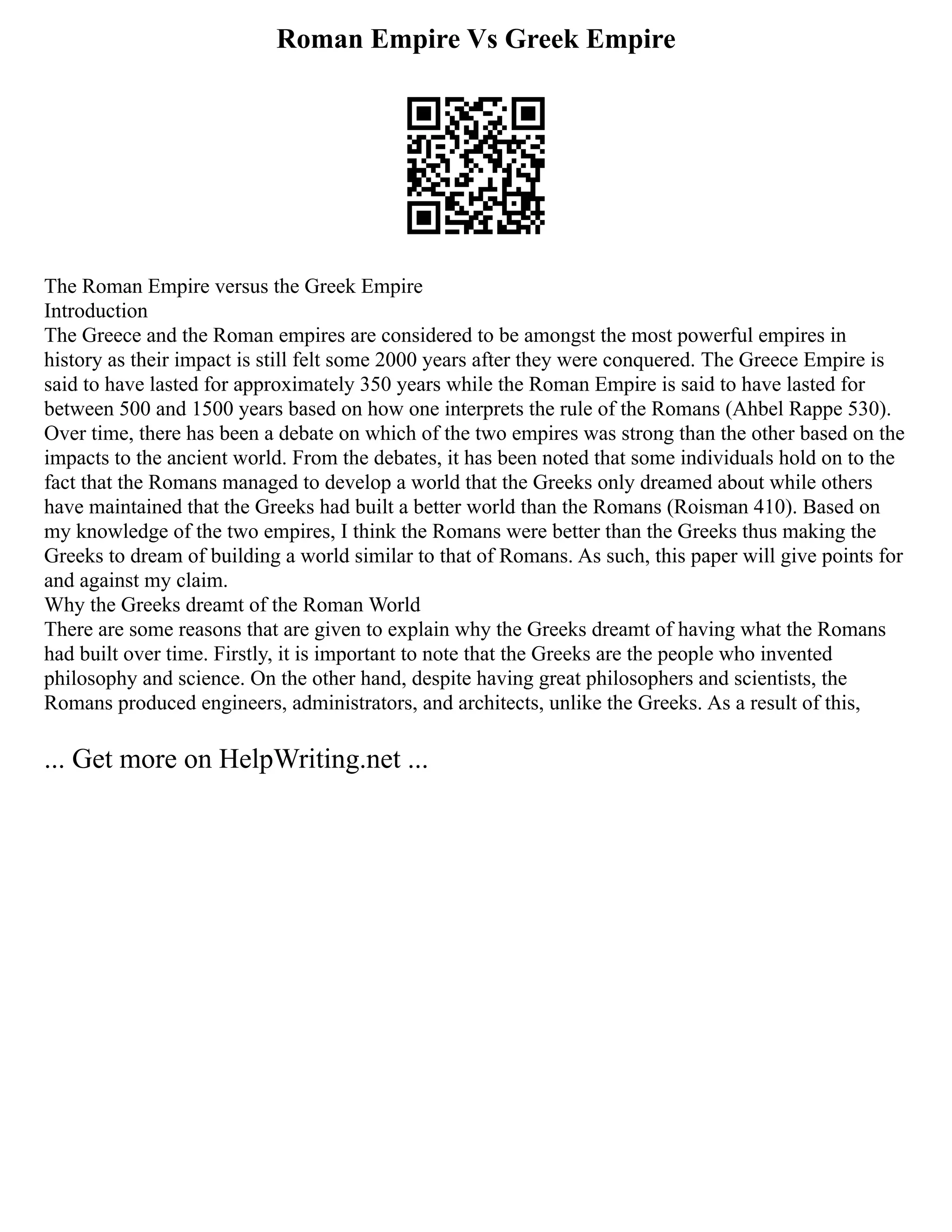 Roman Empire Vs Greek Empire
The Roman Empire versus the Greek Empire
Introduction
The Greece and the Roman empires are considered to be amongst the most powerful empires in
history as their impact is still felt some 2000 years after they were conquered. The Greece Empire is
said to have lasted for approximately 350 years while the Roman Empire is said to have lasted for
between 500 and 1500 years based on how one interprets the rule of the Romans (Ahbel Rappe 530).
Over time, there has been a debate on which of the two empires was strong than the other based on the
impacts to the ancient world. From the debates, it has been noted that some individuals hold on to the
fact that the Romans managed to develop a world that the Greeks only dreamed about while others
have maintained that the Greeks had built a better world than the Romans (Roisman 410). Based on
my knowledge of the two empires, I think the Romans were better than the Greeks thus making the
Greeks to dream of building a world similar to that of Romans. As such, this paper will give points for
and against my claim.
Why the Greeks dreamt of the Roman World
There are some reasons that are given to explain why the Greeks dreamt of having what the Romans
had built over time. Firstly, it is important to note that the Greeks are the people who invented
philosophy and science. On the other hand, despite having great philosophers and scientists, the
Romans produced engineers, administrators, and architects, unlike the Greeks. As a result of this,
... Get more on HelpWriting.net ...
 