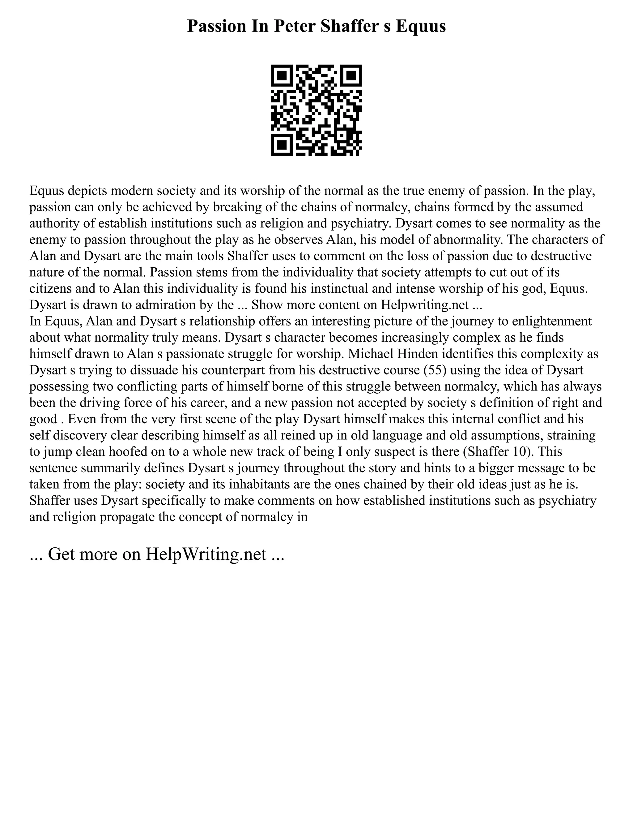 Passion In Peter Shaffer s Equus
Equus depicts modern society and its worship of the normal as the true enemy of passion. In the play,
passion can only be achieved by breaking of the chains of normalcy, chains formed by the assumed
authority of establish institutions such as religion and psychiatry. Dysart comes to see normality as the
enemy to passion throughout the play as he observes Alan, his model of abnormality. The characters of
Alan and Dysart are the main tools Shaffer uses to comment on the loss of passion due to destructive
nature of the normal. Passion stems from the individuality that society attempts to cut out of its
citizens and to Alan this individuality is found his instinctual and intense worship of his god, Equus.
Dysart is drawn to admiration by the ... Show more content on Helpwriting.net ...
In Equus, Alan and Dysart s relationship offers an interesting picture of the journey to enlightenment
about what normality truly means. Dysart s character becomes increasingly complex as he finds
himself drawn to Alan s passionate struggle for worship. Michael Hinden identifies this complexity as
Dysart s trying to dissuade his counterpart from his destructive course (55) using the idea of Dysart
possessing two conflicting parts of himself borne of this struggle between normalcy, which has always
been the driving force of his career, and a new passion not accepted by society s definition of right and
good . Even from the very first scene of the play Dysart himself makes this internal conflict and his
self discovery clear describing himself as all reined up in old language and old assumptions, straining
to jump clean hoofed on to a whole new track of being I only suspect is there (Shaffer 10). This
sentence summarily defines Dysart s journey throughout the story and hints to a bigger message to be
taken from the play: society and its inhabitants are the ones chained by their old ideas just as he is.
Shaffer uses Dysart specifically to make comments on how established institutions such as psychiatry
and religion propagate the concept of normalcy in
... Get more on HelpWriting.net ...
 