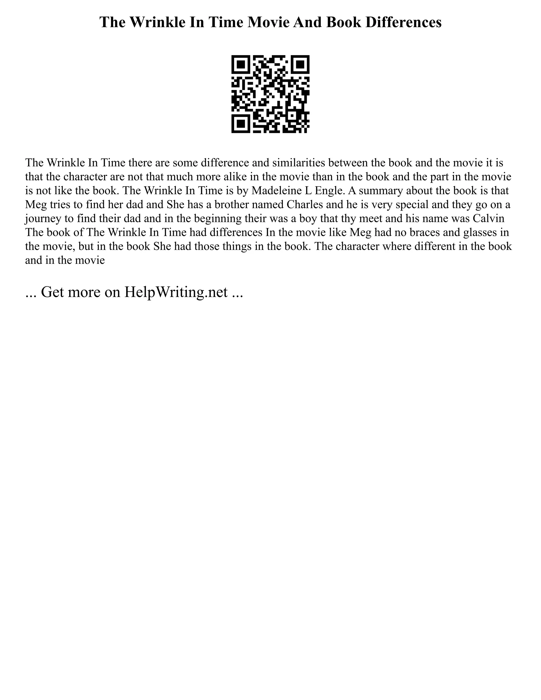 The Wrinkle In Time Movie And Book Differences
The Wrinkle In Time there are some difference and similarities between the book and the movie it is
that the character are not that much more alike in the movie than in the book and the part in the movie
is not like the book. The Wrinkle In Time is by Madeleine L Engle. A summary about the book is that
Meg tries to find her dad and She has a brother named Charles and he is very special and they go on a
journey to find their dad and in the beginning their was a boy that thy meet and his name was Calvin
The book of The Wrinkle In Time had differences In the movie like Meg had no braces and glasses in
the movie, but in the book She had those things in the book. The character where different in the book
and in the movie
... Get more on HelpWriting.net ...
 