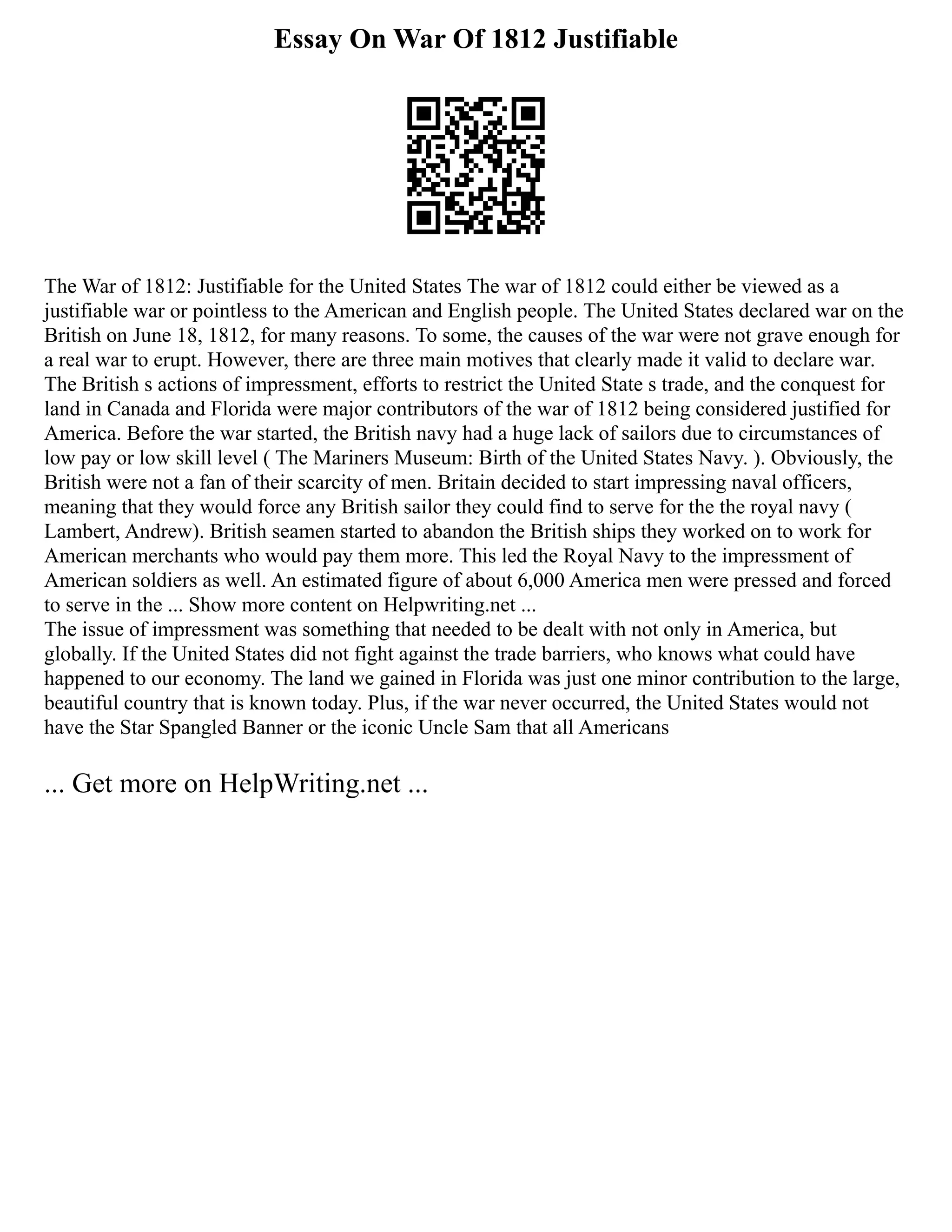 Essay On War Of 1812 Justifiable
The War of 1812: Justifiable for the United States The war of 1812 could either be viewed as a
justifiable war or pointless to the American and English people. The United States declared war on the
British on June 18, 1812, for many reasons. To some, the causes of the war were not grave enough for
a real war to erupt. However, there are three main motives that clearly made it valid to declare war.
The British s actions of impressment, efforts to restrict the United State s trade, and the conquest for
land in Canada and Florida were major contributors of the war of 1812 being considered justified for
America. Before the war started, the British navy had a huge lack of sailors due to circumstances of
low pay or low skill level ( The Mariners Museum: Birth of the United States Navy. ). Obviously, the
British were not a fan of their scarcity of men. Britain decided to start impressing naval officers,
meaning that they would force any British sailor they could find to serve for the the royal navy (
Lambert, Andrew). British seamen started to abandon the British ships they worked on to work for
American merchants who would pay them more. This led the Royal Navy to the impressment of
American soldiers as well. An estimated figure of about 6,000 America men were pressed and forced
to serve in the ... Show more content on Helpwriting.net ...
The issue of impressment was something that needed to be dealt with not only in America, but
globally. If the United States did not fight against the trade barriers, who knows what could have
happened to our economy. The land we gained in Florida was just one minor contribution to the large,
beautiful country that is known today. Plus, if the war never occurred, the United States would not
have the Star Spangled Banner or the iconic Uncle Sam that all Americans
... Get more on HelpWriting.net ...
 