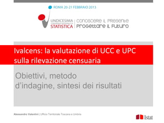 Ivalcens: la valutazione di UCC e UPC
sulla rilevazione censuaria
 Obiettivi, metodo
 d’indagine, sintesi dei risultati


Alessandro Valentini | Ufficio Territoriale Toscana e Umbria
 