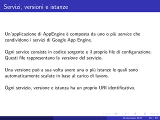 Servizi, versioni e istanze
Un’applicazione di AppEngine `e composta da uno o pi`u service che
condividono i servizi di Google App Engine.
Ogni service consiste in codice sorgente e il proprio ﬁle di conﬁgurazione.
Questi ﬁle rappresentano la versione del servizio.
Una versione pu`o a sua volta avere una o pi`u istanze le quali sono
automaticamente scalate in base al carico di lavoro.
Ogni servizio, versione e istanza ha un proprio URI identiﬁcativo.
12 Gennaio 2017 10 / 19
 