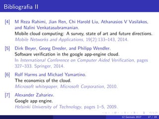 Bibliograﬁa II
[4] M Reza Rahimi, Jian Ren, Chi Harold Liu, Athanasios V Vasilakos,
and Nalini Venkatasubramanian.
Mobile cloud computing: A survey, state of art and future directions.
Mobile Networks and Applications, 19(2):133–143, 2014.
[5] Dirk Beyer, Georg Dresler, and Philipp Wendler.
Software veriﬁcation in the google app-engine cloud.
In International Conference on Computer Aided Veriﬁcation, pages
327–333. Springer, 2014.
[6] Rolf Harms and Michael Yamartino.
The economics of the cloud.
Microsoft whitepaper, Microsoft Corporation, 2010.
[7] Alexander Zahariev.
Google app engine.
Helsinki University of Technology, pages 1–5, 2009.
12 Gennaio 2017 17 / 19
 