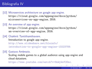 Bibliograﬁa IV
[12] Microservices architecture on google app engine.
https://cloud.google.com/appengine/docs/python/
microservices-on-app-engine, 2016.
[13] An overview of app engine.
https://cloud.google.com/appengine/docs/python/
an-overview-of-app-engine, 2016.
[14] Chakkrit Tantithamthavorn.
Introduction to google app engine.
http://www.slideshare.net/klainfo/
introduction-to-google-app-engine-13223789.
[15] Gustavo Ambrozio.
Scaling mobile games to a global audience using app engine and
cloud datastore.
https://www.youtube.com/watch?v=9nWyWwY2Onc.
12 Gennaio 2017 19 / 19
 