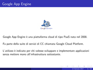 Google App Engine
Google App Engine `e una piattaforma cloud di tipo PaaS nata nel 2008.
Fa parte della suite di servizi di CC chiamata Google Cloud Platform.
L’utilizzo `e indicato per chi volesse sviluppare e implementare applicazioni
senza mettere mano all’infrastruttura sottostante.
12 Gennaio 2017 3 / 19
 