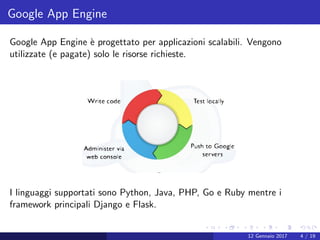 Google App Engine
Google App Engine `e progettato per applicazioni scalabili. Vengono
utilizzate (e pagate) solo le risorse richieste.
I linguaggi supportati sono Python, Java, PHP, Go e Ruby mentre i
framework principali Django e Flask.
12 Gennaio 2017 4 / 19
 