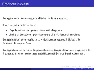 Propriet`a rilevanti
Le applicazioni sono eseguite all’interno di una sandbox.
Ci`o comporta delle limitazioni:
L’applicazione non pu`o scrivere nel ﬁlesystem
Limite di 60 secondi per rispondere alla richiesta di un client
Le applicazioni sono ospitate su 4 datacenter regionali dislocati in
America, Europa e Asia.
La copertura del servizio, la percentuale di tempo downtime e uptime e la
frequenza di errori sono tutte speciﬁcate nel Service Level Agreement.
12 Gennaio 2017 5 / 19
 