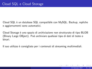 Cloud SQL e Cloud Storage
Cloud SQL `e un database SQL compatibile con MySQL. Backup, repliche
e aggiornamenti sono automatici.
Cloud Storage `e uno spazio di archiviazione non strutturato di tipo BLOB
(Binary Large OBject). Pu`o archiviare qualsiasi tipo di dati di testo o
binari.
Il suo utilizzo `e consigliato per i contenuti di streaming multimediali.
12 Gennaio 2017 8 / 19
 