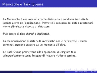 Memcache e Task Queues
La Memcache `e una memoria cache distribuita e condivisa tra tutte le
istanze attive dell’applicazione. Permette il recupero dei dati a prestazioni
molto pi`u elevate rispetto al datastore.
Pu`o essere di tipo shared o dedicated.
La memorizzazione di dati nella memcache non `e persistente, i valori
contenuti possono scadere da un momento all’altro.
Le Task Queue permettono alle applicazioni di eseguire task
asincronicamente senza bisogno di ricevere richieste esterne.
12 Gennaio 2017 9 / 19
 