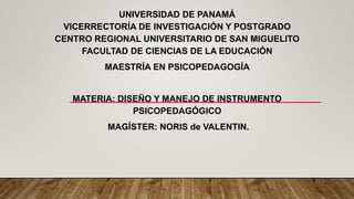 UNIVERSIDAD DE PANAMÁ
VICERRECTORÍA DE INVESTIGACIÓN Y POSTGRADO
CENTRO REGIONAL UNIVERSITARIO DE SAN MIGUELITO
FACULTAD DE CIENCIAS DE LA EDUCACIÓN
MAESTRÍA EN PSICOPEDAGOGÍA
MATERIA: DISEÑO Y MANEJO DE INSTRUMENTO
PSICOPEDAGÓGICO
MAGÍSTER: NORIS de VALENTIN.
 