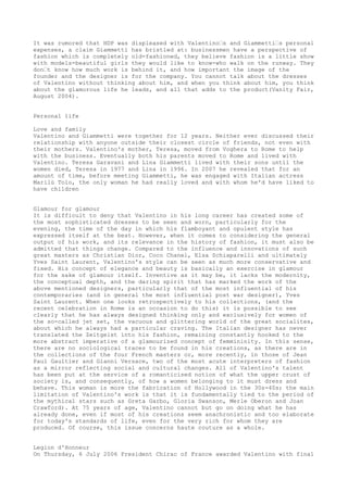 It was rumored that HDP was displeased with Valentino’s and Giammetti’s personal
expenses, a claim Giammetti has bristled at: businessmen have a perspective of
fashion which is completely old-fashioned, they believe fashion is a little show
with models-beautiful girls they would like to know-who walk on the runway. They
don’t know how much work is behind it, and how important the image of the
founder and the designer is for the company. You cannot talk about the dresses
of Valentino without thinking about him, and when you think about him, you think
about the glamorous life he leads, and all that adds to the product(Vanity Fair,
August 2004).
Personal life
Love and family
Valentino and Giammetti were together for 12 years. Neither ever discussed their
relationship with anyone outside their closest circle of friends, not even with
their mothers. Valentino's mother, Teresa, moved from Voghera to Rome to help
with the business. Eventually both his parents moved to Rome and lived with
Valentino. Teresa Garavani and Lina Giammetti lived with their sons until the
women died, Teresa in 1977 and Lina in 1996. In 2007 he revealed that for an
amount of time, before meeting Giammetti, he was engaged with Italian actress
Marilù Tolo, the only woman he had really loved and with whom he'd have liked to
have children
Glamour for glamour
It is difficult to deny that Valentino in his long career has created some of
the most sophisticated dresses to be seen and worn, particularly for the
evening, the time of the day in which his flamboyant and opulent style has
expressed itself at the best. However, when it comes to considering the general
output of his work, and its relevance in the history of fashion, it must also be
admitted that things change. Compared to the influence and innovations of such
great masters as Christian Dior, Coco Chanel, Elsa Schiaparelli and ultimately
Yves Saint Laurent, Valentino's style can be seen as much more conservative and
fixed. His concept of elegance and beauty is basically an exercise in glamour
for the sake of glamour itself. Inventive as it may be, it lacks the modernity,
the conceptual depth, and the daring spirit that has marked the work of the
above mentioned designers, particularly that of the most influential of his
contemporaries (and in general the most influential post war designer), Yves
Saint Laurent. When one looks retrospectively to his collections, (and the
recent celebration in Rome is an occasion to do this) it is possible to see
clearly that he has always designed thinking only and exclusively for women of
the so-called jet set, the vacuous and glittering world of the great socialites,
about which he always had a particular craving. The Italian designer has never
translated the Zeitgeist into his fashion, remaining constantly hooked to the
more abstract imperative of a glamourized concept of femmininity. In this sense,
there are no sociological traces to be found in his creations, as there are in
the collections of the four French masters or, more recently, in those of Jean
Paul Gaultier and Gianni Versace, two of the most acute interpreters of fashion
as a mirror reflecting social and cultural changes. All of Valentino's talent
has been put at the service of a romanticised notion of what the upper crust of
society is, and consequently, of how a women belonging to it must dress and
behave. This woman is more the fabrication of Hollywood in the 30s-40s; the main
limitation of Valentino's work is that it is fundamentally tied to the period of
the mythical stars such as Greta Garbo, Gloria Swanson, Merle Oberon and Joan
Crawford). At 75 years of age, Valentino cannot but go on doing what he has
already done, even if most of his creations seem anachronistic and too elaborate
for today's standards of life, even for the very rich for whom they are
produced. Of course, this issue concerns haute couture as a whole.
Legion d'Honneur
On Thursday, 6 July 2006 President Chirac of France awarded Valentino with final

 