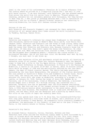 jewel in the crown of his achievements: Chevalier de la Legion d'Honneur from
the country where he arrived as a 17-year-old Italian boy - and fell in love
with haute couture. "I am very honored," said Valentino, who has gleaned awards
from across the world from his native Italy to America. "French people are
charming, adorable but not extremely generous with foreigners, but they believe
in what they do. I feel proud in exchange because what I did in restoration is
something I did for La France." (Herald Tribune) Valentino was referring to
restoring Wideville, his Louis XIII chateau outside Paris.
Patrons of the art
Both Valentino and Giancarlo Giammetti are renowned for their extensive
collection of art spread among their homes around the world including Picasso,
Cy Twombly, Balthus, Damien Hirst.
High living
Valentino and Giametti's lifestyle has always been flamboyant to the extreme.
John Fairchild, editor-at-large at Women's Wear Daily and W, told Vanity Fair
(August 2004): Valentino and Giancarlo are the kings of high living. Every other
designer looks and says, ‘How do they live the way they do?‘ I don‘t think they
made the money that Valentino and Giancarlo did, because Giancarlo knows how to
make money. If they did, they didn‘t spend the money like Valentino. No other
designer ever did. When the terrorism first started in Rome - the period when
the Red Brigades were kidnapping people - Valentino was riding around in a
bulletproof Mercedes. And do you know what color the Mercedes was? Red. My God,
I thought, you must want to get blown up.
Valentino owns marvelous villas and apartments around the world, all boasting an
extensive array of art pieces. These are: Palazzo Mignanelli near the Spanish
steps in Rome and a villa on the Via Appia Antica, a major historical landmark
of Rome, Chalet Gifferhorn in Gstaad, Switzerland. In France it's the Chateau de
Wideville, a castle on 120 acres (0.49 km2) in Davron, about 30 minutes outside
Paris which he bought in 1998 and had meticulously restored by the late Henri
Samuel, the dean of French interior design. The castle had been previously
decorated by the late Renzo Mongiardino, the greatest of the Italian decorators,
who also worked on Valentino‘s Roman villa and Giammetti‘s Tuscan house. Built
circa 1600, the castle was once the home of Claude de Bullion, the finance
minister for Louis XIII, who slept at Wideville, according to a plaque in the
castle, on January 22, 1634. During the reign of Louis XIV, Madame de la
Valliere, one of his mistresses, lived at Wideville. Her bedroom, a mirroredwalled chapel with a 30-foot (9.1 m)-high ceiling, was converted into a
bathroom. Valentino also has an apartment near the Frick Museum overlooking
Central Park, New York and one of the largest private houses in London‘s Holland
Park, a 19th-century mansion whose centerpiece is the grand salon, which
features five late Picassos. The breakfast room is lined with 200 Meissen
plates, and the small salon has two Basquiats and a painting by Damien Hirst.
His villa on the cliffs of Capri has recently been sold.
Valentino also spends much time on T. M. Blue One, his hundred-and-fifty-twofoot long yacht boasting a full-time staff of eleven, and a selection of art
ranging from Picassos to Andy Warhol. He frequently visits Giancarlo Giammetti's
residences: the penthouses in Via Condotti in Rome and on the Quai D'Orsay in
Paris, or the country estate in Cetona, Tuscany.
Valentino's big family
An enlarged family: Giancarlo, Carlos, Charlene, Anthony and Sean
Observers have often noticed how Valentino always seems to move surrounded by a
court of friends which has become a real family for him. This court always
comprises his business associate and ex boyfriend Giancarlo Giammetti, his
current boyfriend American bag and jewel designer Bruce Hoeksema, Brazilian
brothers Sean and Anthony Souza, as well as their parents Carlos Souza and

 