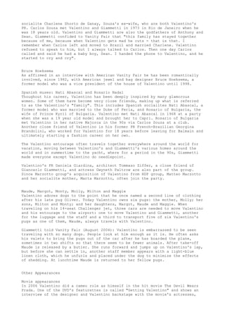 socialite Charlene Shorto de Ganay, Souza's ex-wife, who are both Valentino's
PR. Carlos Souza met Valentino and Giammetti in 1973 in Rio de Janeiro when he
was 18 years old. Valentino and Giammetti are also the godfathers of Anthony and
Sean. Giammetti confided to Vanity Fair that "this family has stayed together
because of me, because when Valentino gets mad he cuts - that is that. I
remember when Carlos left and moved to Brazil and married Charlene. Valentino
refused to speak to him, but I always talked to Carlos. Then one day Carlos
called and said he had a baby boy, Sean. I handed the phone to Valentino, and he
started to cry and cry".
Bruce Hoeksema
As affirmed in an interview with American Vanity Fair he has been romantically
involved, since 1982, with American jewel and bag designer Bruce Hoeksema, a
former model who was a vice president of the house of Valentino until 1998.
Spanish muses: Nati Abascal and Rosario Nadal
Thoughout his career, Valentino has been deeply inspired by many glamorous
women. Some of them have become very close friends, making up what is referred
to as the Valentino's "family". This includes Spanish socialites Nati Abascal, a
former model who was married to the Duke of Feria, and Rosario of Bulgaria, the
wife of Prince Kyril of Bulgaria. Valentino met Nati Abascal in 1968 at a party
when she was a 19 year old model and brought her to Capri. Rosario of Bulgaria
met Valentino in her native Majorca in the 90s via Carlos Souza at a club.
Another close friend of Valentino is his former PR French-Brazilian Georgina
Brandolini, who worked for Valentino for 18 years before leaving for Balmain and
ultimately starting a fashion career on her own.
The Valentino entourage often travels together everywhere around the world for
vacation, moving between Valentino's and Giammetti's various homes around the
world and in summertime to the yacht, where for a period in the 90s, Giammetti
made everyone except Valentino do needlepoint.
Valentino's PR Daniela Giardina, architect Tommaso Ziffer, a close friend of
Giancarlo Giammetti, and actress Gwyneth Paltrow are also part of the group.
Since Marzotto group's acquisition of Valentino from HDP group, Matteo Marzotto
and her socialite mother, Marta Marzotto, often join the party.
Maude, Margot, Monty, Molly, Milton and Maggie
Valentino adores dogs to the point that he once named a second line of clothing
after his late pug Oliver. Today Valentino owns six pugs: the mother, Molly; her
sons, Milton and Monty; and her daughters, Margot, Maude and Maggie. When
traveling on his 14-seat Challenger jet, three cars are needed to move Valentino
and his entourage to the airport: one to move Valentino and Giammetti, another
for the luggage and the staff and a third to transport five of six Valentino's
pugs as one of them, Maude, always travels with Valentino.
Giammetti told Vanity Fair (August 2004): Valentino is embarrassed to be seen
traveling with so many dogs. People look at him enough as it is. He often asks
his valets to bring the pugs out of the car after he has boarded the plane,
sometimes in two shifts so that there seem to be fewer animals. After take-off
Maude is released by a butler. She runs forward and jumps up on Valentino's lap,
but before she can settle in, another staff member appears with a light-blue
linen cloth, which he unfurls and placed under the dog to minimize the effects
of shedding. At lunchtime Maude is returned to her fellow pugs.
Other Appearances
Movie appearances
In 2006 Valentino did a cameo role as himself in the hit movie The Devil Wears
Prada. One of the DVD's featurettes is called "Getting Valentino" and shows an
interview of the designer and Valentino backstage with the movie's actresses,

 
