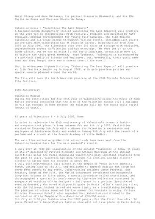 Meryl Streep and Anne Hathaway, his partner Giancarlo Giammetti, and his PRs
Carlos de Souza and Charlene Shorto de Ganay.
Valentino movie - "Valentino: The Last Emperor"
A feature-length documentary (titled Valentino: The Last Emperor) will premiere
at the 2008 Venice International Film Festival. Produced and directed by Matt
Tyrnauer, Special Correspondent for Vanity Fair magazine, the film follows
Valentino and his inner circle throughout various events, including last year's
anniversary show celebrating his 45 years of career. In production from June
2005 to July 2007, the filmmakers shot over 250 hours of footage with exclusive,
unprecedented access to Valentino and his entourage. ‘We were let in to the
inner circle, but we had to stick it out for a long time, practically move in,
to capture the truly great moments,‘ says Tyrnauer. ‘Valentino is surrounded by
a tight-knit family of friends and employees, but, eventually, their guard came
down and they forgot there was a camera crew in the room.‘
Shot in widescreen high-definition, "Valentino: The Last Emperor" will premiere
at film festivals beginning in August 2008, with gala premiere parties and
special events planned around the world.
The film will have its North American premiere at the 2008 Toronto International
Film Festival.
45th Anniversary
Valentino Museum
During the festivities for the 45th year of Valentino's career the Mayor of Rome
Walter Veltroni announced that the site of the Valentino museum will a building
in via San Teodoro in Rome between the Palatine hill and the Bocca della Verità
(mouth of truth).
45 years of Valentino: 6 - 8 July 2007, Rome
In order to celebrate the 45th anniversary of Valentino's career a fashion
extravaganza took place in Rome between 6th and 8th July 2007. Festivities
started on Thursday 5th July with a dinner for Valentino's assistants and
employees at Ristorante Gusto and ended on Sunday 8th July with the launch of a
perfume and a brunch at the French Academy of Villa Medici.
The main five exclusive golden invitation cards have been sent from the
Valentino headquarters for the main weekend's events:
6 July 2007 at 7:30 pm: inauguration of the exhibit "Valentino in Rome, 45 years
of style" designed by Patrick Kinmonth and Antonio Monfreda at the ancient
sacrificial altar Ara Pacis showcasing Valentino's most important creations from
the past 45 years. Valentino has gone through his archives and his clients'
closets to narrow down his choices to about 300.
6 July 2007 post-exhibit gala dinner at the Temple of Venus in the Imperial
Forum. Dating back to 135 A.C. and dedicated to Emperor Hadrian the forum had
never been opened to any event. Oscar-winning designer Dante Ferretti (The
Aviator, Gangs of New York, The Age of Innocence) re-created the monument's
long-lost columns in fibre glass, a special procedure called anastilosys, and
choreographed a spectacular performance by high-wire ballerinas (costumed in
exaggerated versions of the designer's ball gowns or signature lipstick-red
evening dresses), who moved with poetic grace to Maria Callas's haunting arias,
with the Coliseum, bathed in red and mauve light, as a breathtaking backdrop.
The plexigas structure remained for the summer for tourists to enjoy. Culture
Minister Francesco Rutelli also revealed that Valentino contributed to the
restoration of the Temple with a donation of 200,000 euros.
7th July at 5.00 pm: fashion show for 1000 people. For the first time after 16
years Valentino's Haute Couture fashion show will not take place in Paris during

 