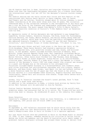 the HC fashion week but in Rome. Socialite and long-time Valentino fan Marina
Palma took over the fashionable Bolognese restaurant for a tribute lunch before
the international guest list set off for the designer's bravura couture runway
show.
The fashion setting was two halls called Sala Incisa and Sala Baglivi of the
restructured 16th century Santo Spirito in Saxia complex, next to Castel
Sant'Angelo and the Vatican. Valentino showed about 61 couture dresses, a record
number considering an HC show never shows more than 40 gowns. The collection
referenced many of the leitmotifs revealed in the retrospective at Ara Pacis and
was a tour de force of the flawless and unmatchable techniques that Valentino's
brilliant workrooms. The music segued from Mahler's Fifth to Maria Callas's
hauntingly beautiful rendition of Puccini's 'O Mio Babbino Caro' as Valentino
took his bow.
An impressive roster of fellow designers who had gathered to pay homage—Karl
Lagerfeld, Giorgio Armani, Donatella Versace, Tom Ford, Diane von Furstenberg,
Carolina Herrera, Zac Posen, Manolo Blahnik, and Philip Treacy among them—led
the standing ovation, which drew tears from the habitually unflappable designer,
who embraced Giancarlo Giammetti on the runway.'It was the most fantastic
collection,' said Princess Firyal of Jordan backstage. 'I'm about to cry, too.
The post-show gala dinner and ball took place in the Parco dei Daini at the
Villa Borghese. There Dante Ferretti had created a spectacular Brighton
Pavilion-inspired tent, with palm-tree columns and red, black, and mirrored
walls, in the gardens. Guests included Princess Caroline of Monaco, Anna
Wintour, former Persian Empress Farah Diba, Karl Lagerfeld, Princesses MarieChantal of the Hellenes, Rosario of Bulgaria, Fyrial of Jordan as well as Mayor
Walter Veltroni. Other movie stars flocked too: Uma Thurman, Anne Hathaway,
Sarah Jessica Parker in black draperies, Sienna Miller in an ostrich-feather
crinoline gown, Jennifer Hudson in a gown with a train, Eva Mendes in a black
version of the designer's iconic 1965 red crepe sheath (the original was encased
in a giant red Perspex box at the entrance to his retrospective).
Socialites included Daphne Guinness in a black-and-white lace flamenco dress
with silver platforms and ostrich-feather eyelashes and Lita Livanos, Sheetal
Mafatlal, and Rena Sindi, Nada Kirdar, Lynn Wyatt (in the red taffeta ruffles of
a dress Valentino made for her 25 years ago that she found in her attic),
Allison Sarofim in a coral-beaded 1960s Valentino, Eugenia Niarchos and Phivos
Istavrioglou, famous heir and socialite from Greece. Singer Annie Lennox held a
surprise concert.
Sunday, July 8: Valentino launched the house's latest perfume, Rock 'n Rose
Couture and a giant book (see below).
In addition to the celebration in Rome, a tribute book written by Vanity Fair
writer Matt Tyrnauer will be published in July by Taschen.
Italian fashion designer Valentino, who has dressed some of the world's most
glamorous women, has announced that he is to retire. The 75-year-old has said he
would step down in January. He celebrated 45 years in the industry this summer.
Rosso Valentino
Valentino's trademark red colour, known as rosso Valentino, is a combination of
100% magenta, 100% yellow and 10% black (CMYK color model).
Retirement
On September 4, 2007 Valentino announced that he would retire fully from the
world stage after his last Haute-Couture show in Paris. He delivered his last
women's Ready-to-wear show in Paris on October 4 to a raptuous applause.
His last Haute Couture show was presented in Paris at the Musée Rodin on January
23, 2008. It was, however, somewhat marred by his criticism of fellow Italian
design duo Dolce and Gabbana, and the death of Australian actor Heath Ledger (a
prominent fashion show-goer) although few allowed these things to detract from

 