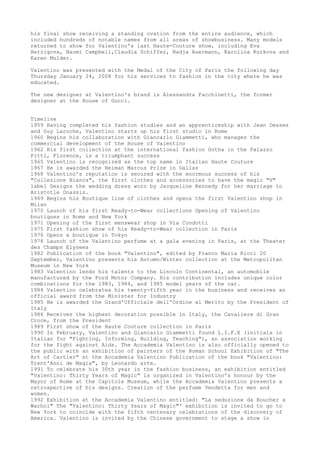 his final show receiving a standing ovation from the entire audience, which
included hundreds of notable names from all areas of showbusiness. Many models
returned to show for Valentino's last Haute-Couture show, including Eva
Herzigova, Naomi Campbell,Claudia Schiffer, Nadja Auermann, Karolina Kurkova and
Karen Mulder.
Valentino was presented with the Medal of the City of Paris the following day
Thursday January 24, 2008 for his services to fashion in the city where he was
educated.
The new designer at Valentino's brand is Alessandra Facchinetti, the former
designer at the House of Gucci.
Timeline
1959 Having completed his fashion studies and an apprenticeship with Jean Desses
and Guy Laroche, Valentino starts up his first studio in Rome
1960 Begins his collaboration with Giancarlo Giammetti, who manages the
commercial development of the House of Valentino
1962 His first collection at the international fashion Gotha in the Palazzo
Pitti, Florence, is a triumphant success
1965 Valentino is recognized as the top name in Italian Haute Couture
1967 He is awarded the Neiman Marcus Prize in Dallas
1968 Valentino's reputation is secured with the enormous success of his
"Collezione Bianca", the first clothes and accessories to have the magic "V"
label Designs the wedding dress worn by Jacqueline Kennedy for her marriage to
Aristotle Onassis.
1969 Begins his Boutique line of clothes and opens the first Valentino shop in
Milan
1970 Launch of his first Ready-to-Wear collections Opening of Valentino
boutiques in Rome and New York
1971 Opening of the first menswear shop in Via Condotti
1975 First fashion show of his Ready-to-Wear collection in Paris
1976 Opens a boutique in Tokyo
1978 Launch of the Valentino perfume at a gala evening in Paris, at the Theater
des Champs Elysees
1982 Publication of the book "Valentino", edited by Franco Maria Ricci 20
September, Valentino presents his Autumn/Winter collection at the Metropolitan
Museum in New York
1983 Valentino lends his talents to the Lincoln Continental, an automobile
manufactured by the Ford Motor Company. His contribution includes unique color
combinations for the 1983, 1984, and 1985 model years of the car.
1984 Valentino celebrates his twenty-fifth year in the business and receives an
official award from the Minister for Industry
1985 He is awarded the Grand'Ufficiale dell'Ordine al Merito by the President of
Italy
1986 Receives the highest decoration possible in Italy, the Cavaliere di Gran
Croce, from the President
1989 First show of the Haute Couture collection in Paris
1990 In February, Valentino and Giancarlo Giammetti found L.I.F.E (initials in
Italian for "Fighting, Informing, Building, Teaching"), an association working
for the fight against Aids. The Accademia Valentino is also officially opened to
the public with an exhibition of painters of the Roman School Exhibition of "The
Art of Cartier" at the Accademia Valentino Publication of the book "Valentino:
Trent'Anni de Magia", by Leonardo arte.
1991 To celebrate his 30th year in the fashion business, an exhibition entitled
"Valentino: Thirty Years of Magic" is organized in Valentino's honour by the
Mayor of Rome at the Capitole Museum, while the Accademia Valentino presents a
retrospective of his designs. Creation of the perfume Vendetta for men and
women.
1992 Exhibition at the Accademia Valentino entitled: "La seduzione da Boucher a
Warhol" The "Valentino: Thirty Years of Magic"' exhibition is invited to go to
New York to coincide with the fifth centenary celebrations of the discovery of
America. Valentino is invited by the Chinese government to stage a show in

 