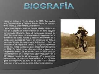 Nació en Urbino el 16 de febrero de 1979. Sus padres
son Graziano Rossi y Stefanía Palma. Tiene un hermano
,Luca Marini, y una hermana, Chiara Rossi.
Desde muy pequeño vivió en Tavullia, donde comenzó su
vida en el deporte de motor corriendo en los karts apoyado
por su padre Graziano. Ganó el campeonato regional de
1990. Su padre intentó hacer que Valentino continuara en el
mundo de las cuatro ruedas y trató de posicionarlo en el
campeonato europeo de Karts y en el regional de 100c.c.
para que siguiera la carrera hacia la Fórmula 1. Pero los
altos costos de seguir este camino lo obligaron a quedarse
en las mini motos con las que ganó el campeonato regional
en 1992. Su debut como piloto de motos lo hace en el
campeonato italiano SP en el año 1993. En 1994 participa
simultáneamente en el campeonato Sport Production y en el
GP Italiano, venciendo el campeonato SP y adquiriendo
experiencia en los prototipos de Grand Prix. Al año siguiente
gana el campeonato de Italia en la clase 125 y clasifica
tercero en el campeonato europeo de la misma categoría.
 