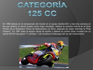 En 1996 debuta en el campeonato del mundo en el equipo Aprilia-AGV y tras diez carreras en
las que obtiene un tercer puesto como mejor resultado, obtiene su primera victoria en el Gran
Premio de la República Checa de Motociclismo en Brno, después de haber obtenido la "Pole
Position". En 1997 pasa al equipo oficial de Aprilia y obtiene su primer título mundial con su
Aprilia RS125 tras ganar 11 carreras. Y ahí empieza el liderazgo del rey del motociclismo.
 
