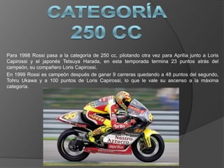 Para 1998 Rossi pasa a la categoría de 250 cc, pilotando otra vez para Aprilia junto a Loris
Capirossi y el japonés Tetsuya Harada, en esta temporada termina 23 puntos atrás del
campeón, su compañero Loris Capirossi.
En 1999 Rossi es campeón después de ganar 9 carreras quedando a 48 puntos del segundo,
Tohru Ukawa y a 100 puntos de Loris Capirossi, lo que le vale su ascenso a la máxima
categoría.
 