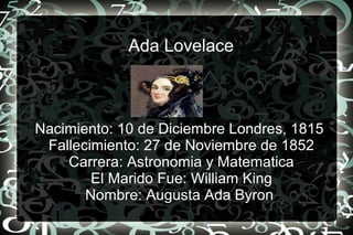 Ada Lovelace
Nacimiento: 10 de Diciembre Londres, 1815
Fallecimiento: 27 de Noviembre de 1852
Carrera: Astronomia y Matematica
El Marido Fue: William King
Nombre: Augusta Ada Byron
 