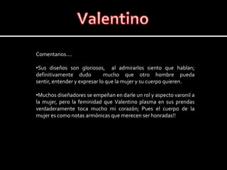 ValentinoComentarios….Sus diseños son gloriosos,  al admirarlos siento que hablan; definitivamente dudo  mucho que otro hombre pueda sentir, entender y expresar lo que la mujer y su cuerpo quieren.