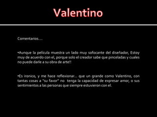 ValentinoComentarios….Aunque la película muestra un lado muy sofocante del diseñador, Estoy muy de acuerdo con el, porque solo el creador sabe que pinceladas y cuales no puede darle a su obra de arte!!