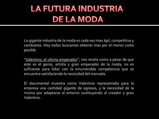 LA FUTURA INDUSTRIA DE LA MODALa gigante industria de la moda es cada vez mas ágil, competitiva y cambiante. Hoy todos buscamos obtener mas por el menor costo posible. “Valentino, el ultimo emperador”, nos revela como a pesar de que  este es el genio, artista y gran emperador de la moda, no es suficiente para lidiar con la innumerable competencia que se encuentra satisfaciendo la necesidad del mercado.El documental muestra como Valentino representaba para la empresa una cantidad gigante de egresos, y la necesidad de la misma por adaptarse al entorno sustituyendo al creador y gran Valentino.