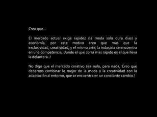 Creo que…El mercado actual exige rapidez (la moda solo dura días) y economía, por este motivo creo que mas que la exclusividad, creatividad, y el mismo arte, la industria se encuentra en una competencia, donde el que corra mas rápido es el que lleva la delantera..!No digo que el mercado creativo sea nulo, para nada; Creo que debemos combinar lo mejor de la moda y la creatividad con la adaptación al entorno, que se encuentra en un constante cambio.!
