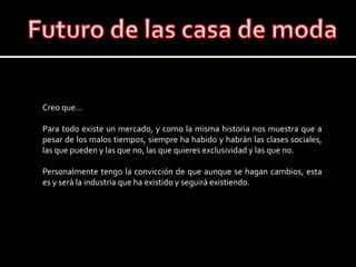 Futuro de las casa de modaCreo que…Para todo existe un mercado, y como la misma historia nos muestra que a pesar de los malos tiempos, siempre ha habido y habrán las clases sociales, las que pueden y las que no, las que quieres exclusividad y las que no.Personalmente tengo la convicción de que aunque se hagan cambios, esta es y será la industria que ha existido y seguirá existiendo.