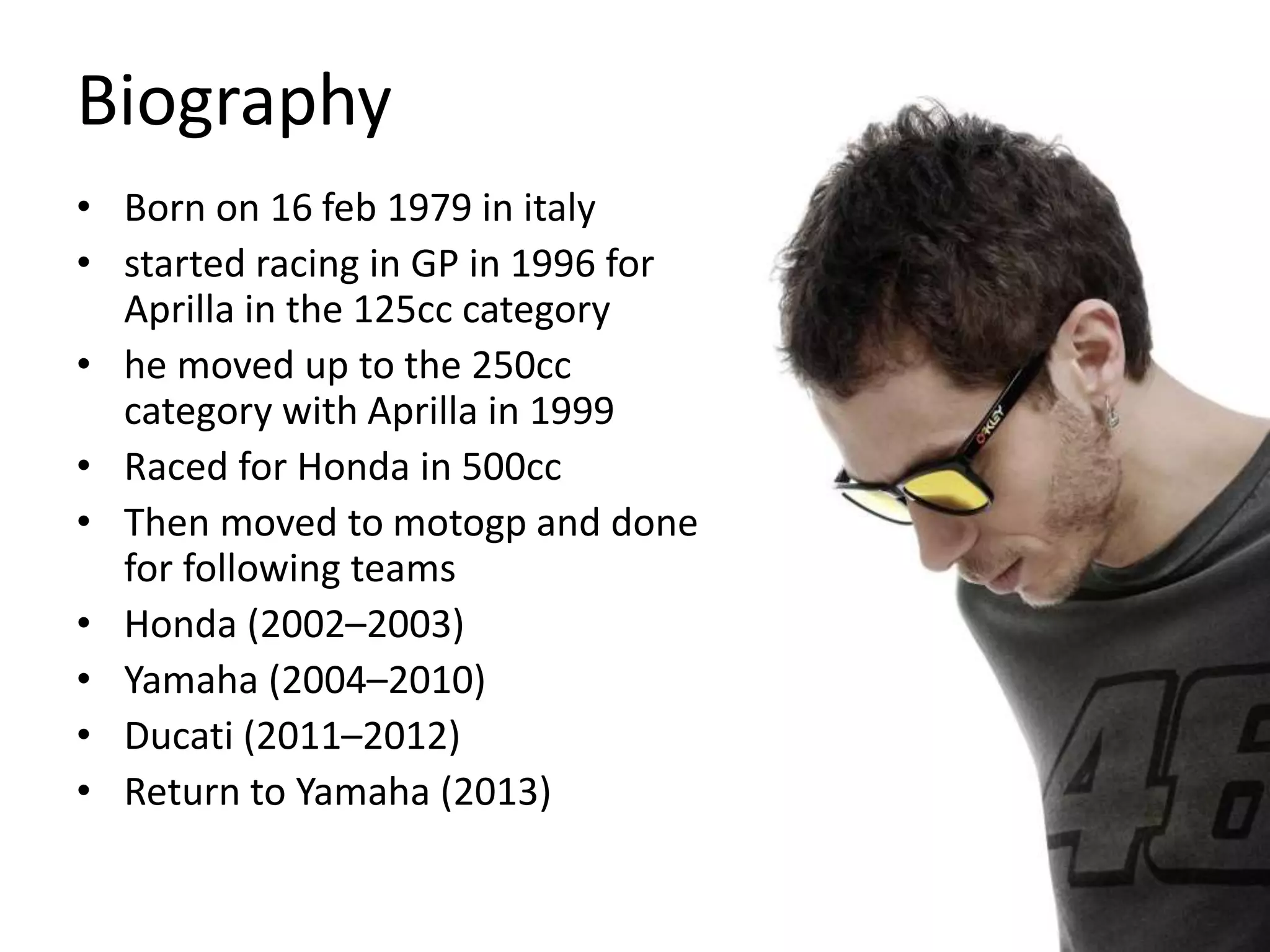 Biography
• Born on 16 feb 1979 in italy
• started racing in GP in 1996 for
Aprilla in the 125cc category
• he moved up to the 250cc
category with Aprilla in 1999
• Raced for Honda in 500cc
• Then moved to motogp and done
for following teams
• Honda (2002–2003)
• Yamaha (2004–2010)
• Ducati (2011–2012)
• Return to Yamaha (2013)