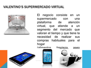 VALENTINO’S SUPERMERCADO VIRTUAL
El negocio consiste en un
supermercado con una
plataforma de atención
virtual, que atiende a un
segmento del mercado que
valoran el tiempo y que tiene la
necesidad de realizar sus
compras habituales para el
hogar
(alimentos, limpieza, aseo
personal, etc.)
 