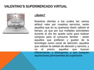 ¿Quièn?
Nuestros clientes a los cuales les vamos
atribuir valor por nuestros servicios, serán
aquellos que en su quehacer diario valoren el
tiempo, ya que por sus múltiples actividades
durante el día les queda corto para realizar
compras para el consumo familiar ; serán
aquellos que prefieran y gusten de la
tecnología como canal de atención; aquellos
que valoran la calidad de atención y servicio, y
no el precio; aquellos que buscan
diferenciarse, y distinguirse, y que busquen
aspiraciones permanentes de superación.
VALENTINO’S SUPERMERCADO VIRTUAL
 