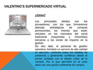 ¿Cómo?
Los principales aliados son los
proveedores, con los que formaremos
alianzas estratégicas de compras
permanentes, los mismos que están
ubicados en los mercados del canal
tradicional (mayoristas y minoristas)
cercanos a las zonas de impacto en la
gestión
De otro lado, el personal de gestión
operativa, brindará un servicio de alta calidad
en atención, cuidando todos los detalles de
presencia y generando confianza desde el
primer contacto con el cliente (valor de la
verdad). Por lo que permitirá en el corto
plazo ser una opción preferente de compra
VALENTINO’S SUPERMERCADO VIRTUAL
 