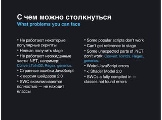 С чем можно столкнуться
What problems you can face


• Не работают некоторые             • Some popular scripts don’t work
популярные скрипты                  • Can’t get reference to stage
• Нельзя получить stage             • Some unexpected parts of .NET
• Не работают неожиданные           don’t work: Convert.ToInt32, Regex,
части .NET, например:               generics.
Convert.ToInt32, Regex, generics.   • Weird JavaScript errors
• Странные ошибки JavaScript        • < Shader Model 2.0
• < версия шейдеров 2.0             • SWCs a fully compiled in —
• SWC вкомпиливаются                classes not found errors
полностью — не находит
классы
 
