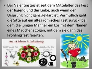 • Der Valentinstag ist seit dem Mittelalter das Fest
der Jugend und der Liebe, auch wenn der
Ursprung nicht ganz geklärt ist. Vermutlich geht
die Sitte auf ein altes römisches Fest zurück, bei
dem die jungen Männer ein Los mit dem Namen
eines Mädchens zogen, mit dem sie dann das
Fröhlingsfest feierten.

 