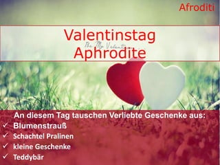 Valentinstag
Aphrodite
An diesem Tag tauschen Verliebte Geschenke aus:
 Blumenstrauß
 Schachtel Pralinen
 kleine Geschenke
 Teddybär
Afroditi
 