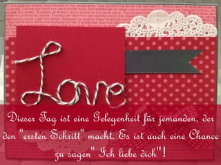Dieser Tag ist eine Gelegenheit für jemanden, der
den "ersten Schritt" macht. Es ist auch eine Chance
zu sagen'' Ich liebe dich''!