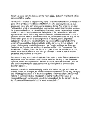 Finally , a quote from Meditations on the Tarot, p222, Letter IX The Hermit, which
some might find helpful.
“ Solitutude – one has to be profoundly alone – in the face of contraries, binaries and
parts which divide and rend the world of truth. He who seeks synthesis, i.e. true
peace, can never take part for or against opposing things. And since it is precisely
“taking sides” which groups people into communities and divides them into sections,
he is necessarily alone. He can neither embrace any human cause without reserve,
nor be opposed to any human cause, being loyal to the cause of truth, which is
synthesis and peace. This is why he is condemned , whether he wants it or not, to
profound solitude. He is a hermit in his inner life, whatever his outer life may be. He
will never be given the joy of plunging himself in national, social ,or political
collectivity. He will never have the blissful experience of having shared out the
weight of responsibility with the multitude, and he can never fit in at festivals , - or
orgies – in the sense implied in the words “ we French, we Scots, we Jews, we
Socialists we Royalists, or we Republicans ( or we Man. Utd. Supporters) . The
intoxication of plunging into collectivity is not given to him. He must be sober, i.e.
alone. Because the pursuit of truth through synthesis - which is peace- implies
prudence, and prudence is solitutude.
He makes his way from opinion to opinion, from belief to belief, from experience to
experience – and traces his route so that he traverses the way of peace between
opinions, beliefs and experiences. He does so alone, because he walks, ( and no-
one can walk for him) and because his work is peace (which is prudence and
therefore solitude).
However, there is no need to take pity on him. For he has his joys, and these are
intense. When, for example , he meets another itinerant hermit on the way, what joy
and what happiness there is in this meeting of two solitary travellers!. This joy has
nothing in common with that intoxication of feeling free from the burden of
responsibility which plunging into collectivity brings about. On the contrary, it is the
joy of responsibility encountering the same responsibility.”
 