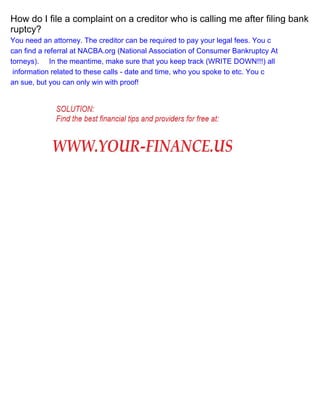 How do I file a complaint on a creditor who is calling me after filing bank
ruptcy?
You need an attorney. The creditor can be required to pay your legal fees. You c
can find a referral at NACBA.org (National Association of Consumer Bankruptcy At
torneys). In the meantime, make sure that you keep track (WRITE DOWN!!!) all
information related to these calls - date and time, who you spoke to etc. You c
an sue, but you can only win with proof!

 